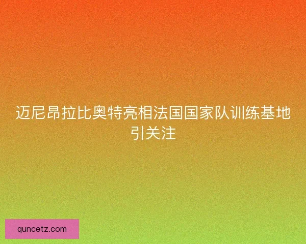迈尼昂拉比奥特亮相法国国家队训练基地引关注