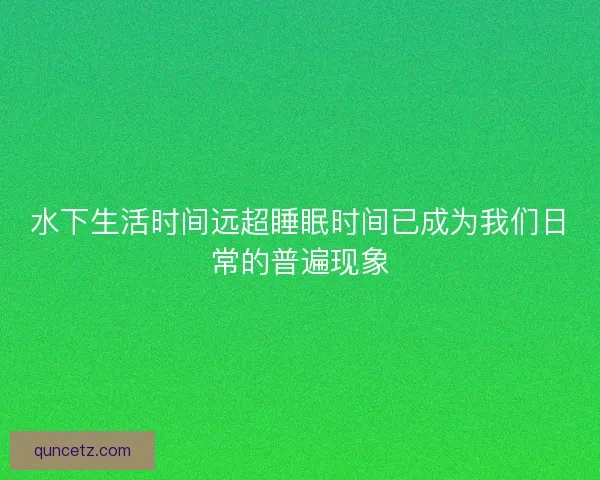水下生活时间远超睡眠时间已成为我们日常的普遍现象 水下生活时间远超睡眠时间已成为我们日常的普遍现象