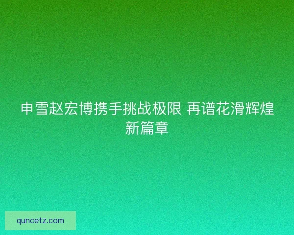申雪赵宏博携手挑战极限 再谱花滑辉煌新篇章