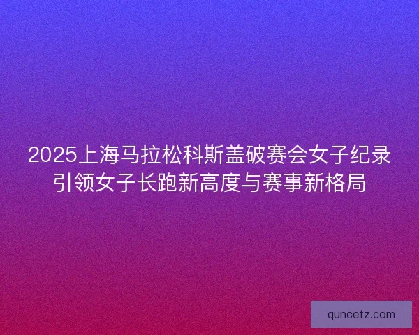 2025上海马拉松科斯盖破赛会女子纪录引领女子长跑新高度与赛事新格局 2025上海马拉松科斯盖破赛会女子纪录引领女子长跑新高度与赛事新格局