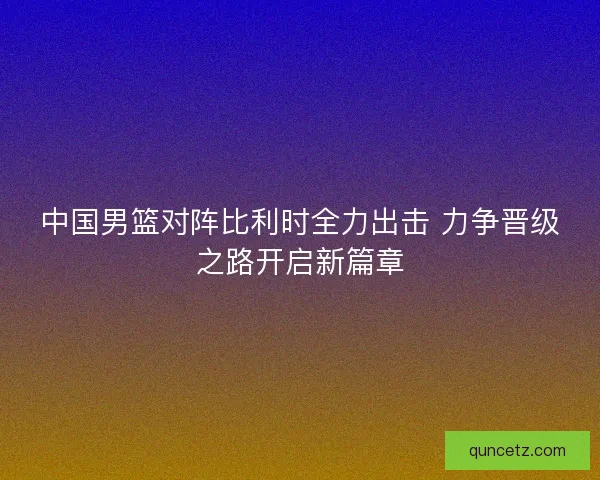 中国男篮对阵比利时全力出击 力争晋级之路开启新篇章 中国男篮对阵比利时全力出击 力争晋级之路开启新篇章