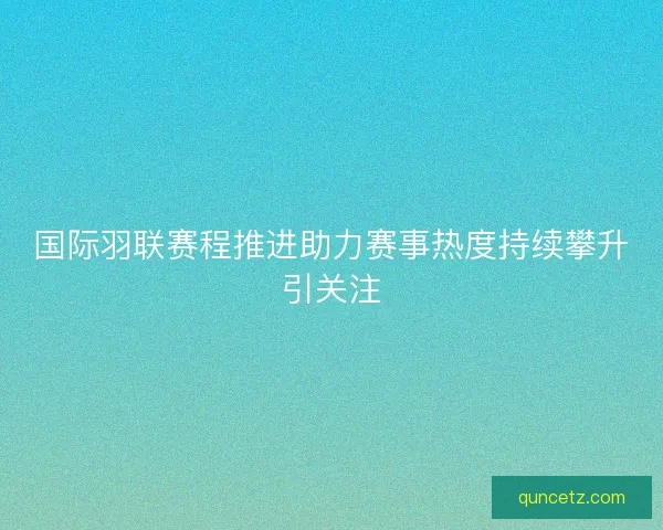 国际羽联赛程推进助力赛事热度持续攀升引关注