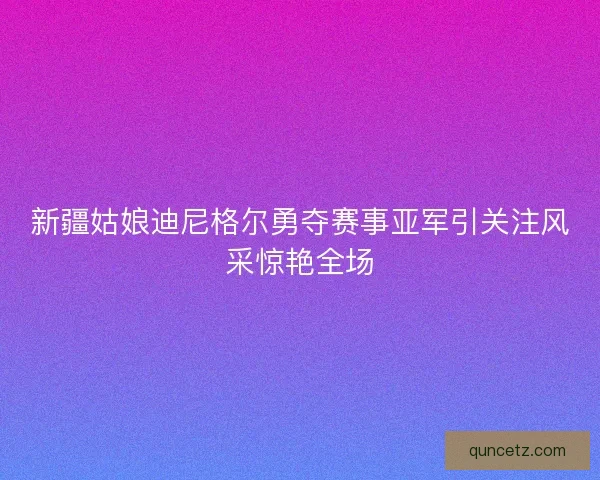 新疆姑娘迪尼格尔勇夺赛事亚军引关注风采惊艳全场