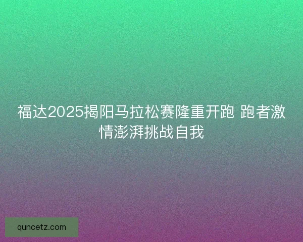 福达2025揭阳马拉松赛隆重开跑 跑者激情澎湃挑战自我