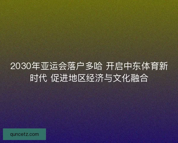 2030年亚运会落户多哈 开启中东体育新时代 促进地区经济与文化融合 2030年亚运会落户多哈 开启中东体育新时代 促进地区经济与文化融合