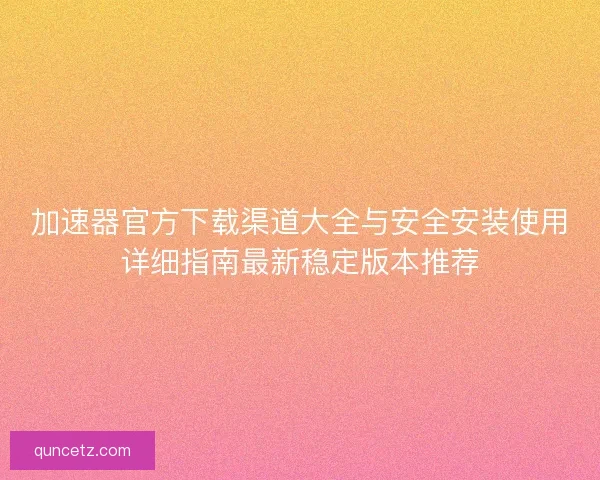 加速器官方下载渠道大全与安全安装使用详细指南最新稳定版本推荐 加速器官方下载渠道大全与安全安装使用详细指南最新稳定版本推荐
