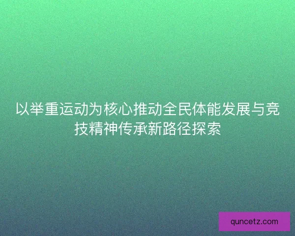 以举重运动为核心推动全民体能发展与竞技精神传承新路径探索 以举重运动为核心推动全民体能发展与竞技精神传承新路径探索