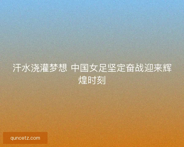 汗水浇灌梦想 中国女足坚定奋战迎来辉煌时刻