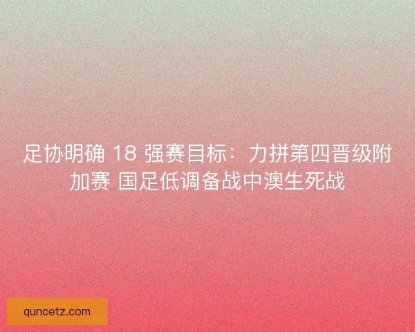 足协明确 18 强赛目标：力拼第四晋级附加赛 国足低调备战中澳生死战