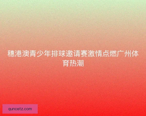 穗港澳青少年排球邀请赛激情点燃广州体育热潮