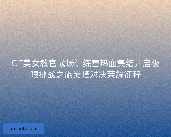 CF美女教官战场训练营热血集结开启极限挑战之旅巅峰对决荣耀征程 CF美女教官战场训练营热血集结开启极限挑战之旅巅峰对决荣耀征程