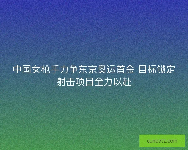 中国女枪手力争东京奥运首金 目标锁定射击项目全力以赴 中国女枪手力争东京奥运首金 目标锁定射击项目全力以赴