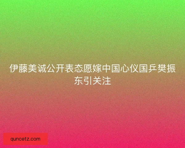 伊藤美诚公开表态愿嫁中国心仪国乒樊振东引关注 伊藤美诚公开表态愿嫁中国心仪国乒樊振东引关注