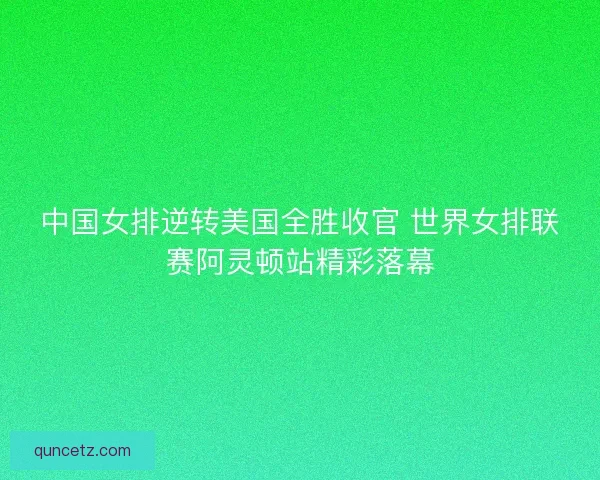 中国女排逆转美国全胜收官 世界女排联赛阿灵顿站精彩落幕