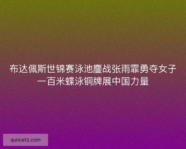 布达佩斯世锦赛泳池鏖战张雨霏勇夺女子一百米蝶泳铜牌展中国力量
